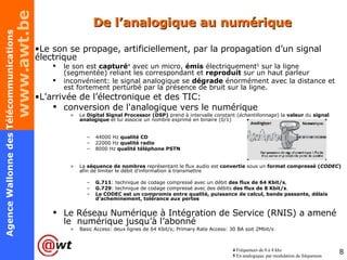 De l’analogique au numérique Le son se propage, artificiellement, par la propagation d’un signal électrique le son est  capturé 4  avec un micro,  émis  électriquement 5  sur la ligne (segmentée) reliant les correspondant et  reproduit  sur un haut parleur inconvénient: le signal analogique se  dégrade  énormément avec la distance et est fortement perturbé par la présence de bruit sur la ligne. L’arrivée de l’électronique et des TIC: conversion de l'analogique vers le numérique  Le  Digital Signal Processor (DSP)   prend à intervalle constant ( échantillonnage ) la  valeur  du  signal analogique  et lui associe un nombre exprimé en binaire (0/1) 44000 Hz  qualité CD 22000 Hz  qualité radio 8000 Hz  qualité téléphone PSTN La  séquence de nombres  représentant le flux audio est  convertie  sous un  format compressé ( CODEC )  afin de limiter le débit d'information à transmettre G.711 : technique de codage compressé avec un débit  des flux de 64 Kbit/s , G.729 : technique de codage compressé avec des débits  des flux de 8 Kbit/s . Le CODEC est un compromis entre qualité, puissance de calcul, bande passante, délais d’acheminement, tolérance aux pertes Le Réseau Numérique à Intégration de Service (RNIS) a amené le  numérique jusqu’à l’abonné Basic Access: deux lignes de 64 Kbit/s; Primary Rate Access: 30 BA soit 2Mbit/s 4  Fréquences de 0 à 4 khz 5  En analogique, par modulation de fréquences 