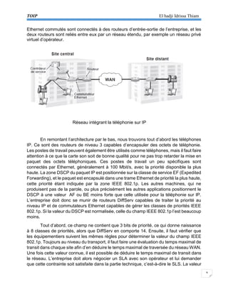 TOIP El hadji Idrissa Thiam 
9 
Ethernet commutés sont connectés à des routeurs d’entrée-sortie de l’entreprise, et les deux routeurs sont reliés entre eux par un réseau étendu, par exemple un réseau privé virtuel d’opérateur. 
Réseau intégrant la téléphonie sur IP 
En remontant l’architecture par le bas, nous trouvons tout d’abord les téléphones IP. Ce sont des routeurs de niveau 3 capables d’encapsuler des octets de téléphonie. Les postes de travail peuvent également être utilisés comme téléphones, mais il faut faire attention à ce que la carte son soit de bonne qualité pour ne pas trop retarder la mise en paquet des octets téléphoniques. Ces postes de travail un peu spécifiques sont connectés par Ethernet, généralement à 100 Mbit/s, avec la priorité disponible la plus haute. La zone DSCP du paquet IP est positionnée sur la classe de service EF (Expedited Forwarding), et le paquet est encapsulé dans une trame Ethernet de priorité la plus haute, cette priorité étant indiquée par la zone IEEE 802.1p. Les autres machines, qui ne produisent pas de la parole, ou plus précisément les autres applications positionnent le DSCP à une valeur AF ou BE moins forte que celle utilisée pour la téléphonie sur IP. L’entreprise doit donc se munir de routeurs DiffServ capables de traiter la priorité au niveau IP et de commutateurs Ethernet capables de gérer les classes de priorités IEEE 802.1p. Si la valeur du DSCP est normalisée, celle du champ IEEE 802.1p l’est beaucoup moins. 
Tout d’abord, ce champ ne contient que 3 bits de priorité, ce qui donne naissance à 8 classes de priorités, alors que DiffServ en comporte 14. Ensuite, il faut vérifier que les équipementiers suivent les mêmes règles pour déterminer la valeur du champ IEEE 802.1p. Toujours au niveau du transport, il faut faire une évaluation du temps maximal de transit dans chaque site afin d’en déduire le temps maximal de traversée du réseau WAN. Une fois cette valeur connue, il est possible de déduire le temps maximal de transit dans le réseau. L’entreprise doit alors négocier un SLA avec son opérateur et lui demander que cette contrainte soit satisfaite dans la partie technique, c’est-à-dire le SLS. La valeur  