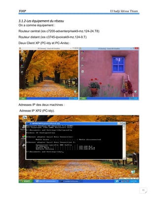 TOIP El hadji Idrissa Thiam 
11 
3.1.2-Les équipement du réseau 
On a comme équipement : 
Routeur central (ios c7200-adventerprisek9-mz.124-24.T8) 
Routeur distant (ios c3745-ipvoicek9-mz.124-9.T) 
Deux Client XP (PC-Idy et PC-Anita) : 
Adresses IP des deux machines : 
Adresse IP XP2 (PC-Idy). 
 