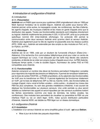 TOIP El hadji Idrissa Thiam 
14 
4-Introduction et configuration d’Astérisk 
4.1-Introduction 
4.1.1. Présentation 
Astérisk est un PABX open source pour systèmes UNIX originellement crée en 1999 par Mark Spencer fondateur de la société Digium. Astérisk est publié sous licence GPL. Astérisk permet, entre autres, la messagerie vocale, les conférences, les files d'attente, les agents d'appels, les musiques d'attente et les mises en garde d'appels ainsi que la distribution des appels. Toutes ces fonctionnalités standards sont intégrées directement au logiciel. Astérisk implémente les protocoles H.320, H.323 et SIP, ainsi qu'un protocole spécifique nommé IAX (Inter-Astérisk eXchange). Ce protocole IAX permet la communication entre deux serveurs Astérisk ainsi qu'entre client et serveur Astérisk. Astérisk peut également jouer le rôle de registrar et passerelle avec les réseaux publics (RTC, GSM, etc.). Astérisk est extensible par des scripts ou des modules en Perl, en C, en Python, en PHP... 
4.1.2. Historique 
Astérisk est né en 1999, créé par un étudiant de l'université d'Auburn (États-Unis - Alabama). À la recherche d'un commutateur téléphonique privé pour créer un centre de support technique sur Linux, il est dissuadé par les tarifs trop élevés des solutions existantes, et décide de se créer son propre routeur d'appels sous Linux : le PBX Asterisk. Quelques temps après, il crée la société Digium, fournisseur de cartes FXO et FXS compatibles avec Asterisk. 
4.1.3. Fonctionnalités 
Asterisk comprend un nombre très élevé de fonctions permettant l'intégration complète pour répondre à la majorité des besoins en téléphonie. Il permet de remplacer totalement, par le biais de cartes FXO/FXS, un PABX propriétaire, et d'y adjoindre des fonctionnalités de VoIP pour le transformer en PBX IP. Il permet également de fonctionner totalement en VoIP, par le biais de téléphones SIP ou IAX du marché. Enfin, des fonctionnalités de routage d'appel, menu vocal et boîtes vocales -- entre autres -- le placent au niveau des PBX les plus complexes. Au sein des grandes installations d'Asterisk, il est courant de déployer les fonctionnalités sur plusieurs serveurs. Une unité centrale ou plus seront dédiées au traitement des appels et seront épaulées par des serveurs auxiliaires traitant les tâches secondaires (comme une base de données, les boîtes vocales, les conférences). Des modules tiers permettent de visualiser ou paramétrer le PBX via une interface Flash ou via un client léger. Enfin, notez qu'une distribution particulière d'Asterisk, Asterisk NOW, est dédiée au PBX léger sur un réseau domestique. 
4.2- configuration d’Astérisk 
4.2.1-Installation 
L’installation d’un serveur Asterisk se verra simplifiée grâce à l’outil : apt sous Debian. 
 Mise à jour de la liste des paquets disponibles.  