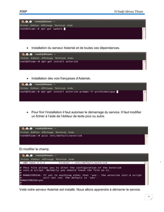 TOIP El hadji Idrissa Thiam 
15 
 Installation du serveur Asterisk et de toutes ces dépendances. 
 Installation des voix françaises d’Asterisk. 
 Pour finir l’installation il faut autoriser le démarrage du service. Il faut modifier 
un fichier à l’aide de l’éditeur de texte pico ou autre. 
Et modifier le champ. 
Voilà notre serveur Asterisk est installé. Nous allons apprendre à démarrer le service.  