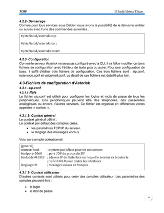TOIP El hadji Idrissa Thiam 
16 
4.2.2- Démarrage 
Comme pour tous services sous Debian nous avons la possibilité de le démarrer arrêter ou autres avec l’une des commandes suivantes… 
#/etc/init.d/asterisk stop 
#/etc/init.d/asterisk start 
#/etc/init.d/asterisk restart 
4.2.3- Configuration 
Comme le serveur Asterisk ne sera pas configuré avec la CLI, il va falloir modifier certains fichiers de configuration avec l’éditeur de texte pico ou autre. Pour une configuration de base, il suffit d’éditer trois fichiers de configuration. Ces trois fichiers sont : sip.conf, extension.conf et voicemail.conf. Le détail de ces fichiers est détaillé plus loin. 
4.3-Fichiers de configuration d’Asterisk 
4.3.1- sip.conf 
4.3.1.1-Rôle 
Le fichier sip.conf est utilisé pour configurer les logins et mots de passe de tous les périphériques. Ces périphériques peuvent être des téléphones, des passerelles analogiques ou encore d’autres serveurs. Ce fichier est organisé en différentes zones appelées « context ». 
4.3.1.2- Context général 
Le context général définit : 
Le context par défaut des comptes créés. 
 les paramètres TCP/IP du serveur. 
 le langage des messages vocaux. 
Voici un exemple opérationnel: 
[general] 
context=local ; context par défaut pour les utilisateurs 
bindport=5060 ; port UDP du protocole SIP 
bindaddr=0.0.0.0 ; adresse IP de l’interface sur lequel le serveur va écouter le 
; trafic 0.0.0.0 pour toutes les interfaces 
language=fr ; messages vocaux en français 
4.3.1.3- Context utilisateur 
D’autres contexts sont utilisés pour créer des comptes utilisateur. Les paramètres des comptes peuvent être : 
 le login 
 le mot de passe  
