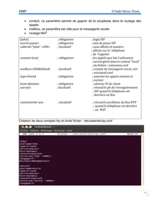 TOIP El hadji Idrissa Thiam 
17 
 context, ce paramètre permet de gagner de la souplesse dans le routage des appels 
 mailbox, ce paramètre est utile pour la messagerie vocale 
 routage NAT 
[John] ; obligatoire ; login SIP 
secret=passer ; obligatoire ; mot de passe SIP 
callerid="John" <200> ; facultatif ; nom affiche et numéro 
; affiche sur le téléphone 
; de l'appeler 
context=local ; obligatoire ; les appels que fait l'utilisateur 
; seront gérés dans le context "local" 
; du fichier ; extension.conf 
mailbox=200@default ; facultatif ; compte de messagerie vocal, voir 
; voicemail.conf 
type=friend ; obligatoire ; autorise les appels entrant et 
; sortant 
host=dynamic ; obligatoire ; adresse IP du client 
nat=yes ; facultatif ; résoud le pb de l'enregistrement 
; SIP quand le téléphone est 
; derrière un Nat 
cannreinvite=yes ; facultatif ; résoud le problème du flux RTP 
; quand le téléphone est derrière 
; un NAT 
Création de deux comptes Idy et Anita fichier : /etc/asterisk/sip.conf 
 