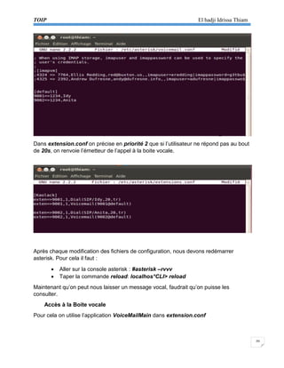 TOIP El hadji Idrissa Thiam 
20 
Dans extension.conf on précise en priorité 2 que si l’utilisateur ne répond pas au bout de 20s, on renvoie l’émetteur de l’appel à la boite vocale. 
Après chaque modification des fichiers de configuration, nous devons redémarrer asterisk. Pour cela il faut : 
 Aller sur la console asterisk : #asterisk –rvvv 
 Taper la commande reload: localhos*CLI> reload 
Maintenant qu’on peut nous laisser un message vocal, faudrait qu’on puisse les consulter. 
Accès à la Boite vocale 
Pour cela on utilise l’application VoiceMailMain dans extension.conf 
 