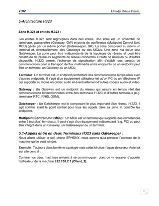 TOIP El hadji Idrissa Thiam 
22 
5-Architecture H323 
Zone H.323 et entités H.323 : 
Les entités H.323 sont regroupées dans des zones. Une zone est un ensemble de terminaux, passerelles (Gateway, GW) et ponts de conférence (Multipoint Control Unit, MCU) gérés par un même portier (Gatekeeeper, GK). La zone comprend au moins un terminal et, éventuellement, des Gateways ou des MCUs. Une zone n'a qu'un seul Gatekeeper. La zone peut être indépendante de la topologie du réseau et peut être constituée de plusieurs segments de réseau connectés à l'aide de routeurs ou d'autres dispositifs. H.323 permet l’échange de signalisation afin d’établir des canaux de communication pour le transport de flux multimédia entre endpoints où un endpoint peut être un terminal, un Gateway ou un MCU. 
Terminal : Un terminal est un endpoint permettant des communications temps réels avec d’autres endpoints. Il s’agit d’un équipement utilisateur tel qu’un PC ou un téléphone IP qui supporte au moins un codec audio et éventuellement d’autres codecs audio et vidéo. 
Gateway : Un Gateway est un endpoint du réseau qui assure en temps réel des communications bidirectionnelles entre des terminaux H.323 et d'autres terminaux (e.g. terminaux RTC, RNIS, GSM). 
Gatekeeper : Un Gatekeeper est le composant le plus important d'un réseau H.323. Il agit comme étant le point central pour tous les appels dans sa zone et contrôle les endpoints. 
Multipoint Control Unit (MCU) : Un MCU est un terminal qui supporte des conférences entre 3 (ou plus) terminaux. Il peut s’agir d’un équipement indépendant (e.g. PC) ou peut être intégré dans un Gateway, un Gatekeeeper ou un terminal. 
5.1-Appels entre en deux Terminaux H323 sans Gatekeeper : 
Nous allons utiliser le soft phone EPHONY, nous aurons qu’à préciser l’adresse de la machine qu’on veut joindre. 
Exemple : Toujours dans la même topologie mais cette foi ci on n’a pas de seveur Asterisk sur site central . 
Comme nos deux machines arrivent à se comminuquer donc on va essayer d’appeler l’utilisateur de la machine 192.168.2.1 (Client_2). 
 