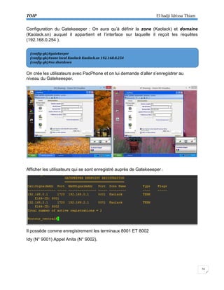TOIP El hadji Idrissa Thiam 
24 
Configuration du Gatekeeeper : On aura qu’à définir la zone (Kaolack) et domaine (Kaolack.sn) auquel il appartient et l’interface sur laquelle il reçoit les requêtes (192.168.0.254 ). 
On crée les utilisateurs avec PacPhone et on lui demande d’aller s’enregistrer au niveau du Gatekeeeper. 
Afficher les utilisateurs qui se sont enregistré auprès de Gatekeeeper : 
Il possède comme enregistrement les terminaux 8001 ET 8002 
Idy (N° 9001) Appel Anita (N° 9002). 
(config-gk)#gatekeeper 
(config-gk)#zone local Kaolack Kaolack.sn 192.168.0.254 
(config-gk)#no shutdown  