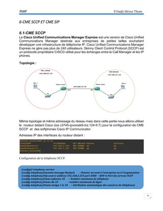 TOIP El hadji Idrissa Thiam 
26 
6-CME SCCP ET CME SIP 
6.1-CME SCCP 
Le Cisco Unified Communications Manager Express est une version de Cisco Unified Communications Manager destinée aux entreprises de petites tailles souhaitant développer une infrastructure de téléphonie IP. Cisco Unified Communications Manager Express ne gère pas plus de 240 utilisateurs. Skinny Client Control Protocol (SCCP) est un protocole propriétaire CISCO utilisé pour les échanges entre le Call Manager et les IP phones. 
Topologie : 
Même topologie et même adressage du réseau mais dans cette partie nous allons utiliser le routeur distant Cisco (ios c3745-ipvoicek9-mz.124-9.T) pour la configuration de CME SCCP et des softphones Cisco IP Communicator. 
Adresses IP des interfaces du routeur distant : 
Configuration de la téléphonie SCCP. 
(config)# telephony-service 
(config-telephony)#system message Kaolack --Donner un nom à l’entreprise ou à l’organisation 
(config-telephony)#ip source-address 192.168.2.254 port 2000 --@IP et Port du serveur SCCP 
(config-telephony)#max-ephones 10 -- Nombre maximum de téléphone 
(config-telephony)#max-dn 10 --nombre maximum de ligne 
(config-telephony)#auto assign 1 to 10 – Attribution automatique des numéros de téléphones  
