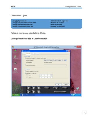 TOIP El hadji Idrissa Thiam 
27 
Création des Lignes. 
Faites de même pour créer la ligne d’Anita. 
Configuration du Cisco IP Communicator. 
(config)#ephone-dn 1 --Activation de la Ligne une 
(config-ephone-dn)#number 7001 – Numéro de la Ligne 
(config-ephone-dn)#label Idy – Nom de la Ligne 
(config-ephone-dn)#name Idy –Nom qui sera affiché  