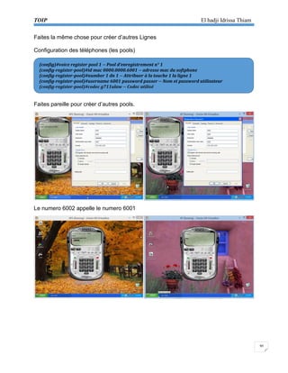 TOIP El hadji Idrissa Thiam 
30 
Faites la même chose pour créer d’autres Lignes 
Configuration des téléphones (les pools) 
Faites pareille pour créer d’autres pools. 
Le numero 6002 appelle le numero 6001 
(config)#voice register pool 1 -- Pool d’enregistrement n° 1 
(config-register-pool)#id mac 0000.0000.6001 -- adresse mac du softphone 
(config-register-pool)#number 1 dn 1 -- Attribuer à la touche 1 la ligne 1 
(config-register-pool)#username 6001 password passer -- Nom et password utilisateur 
(config-register-pool)#codec g711ulaw -- Codec utilisé  