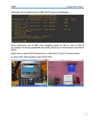 TOIP El hadji Idrissa Thiam 
33 
Vérification de l’enregistrement du CME SCCP auprès de Gatekeeper. 
Nous remarquons que le CME s’est enregistré auprès du GK en avec le h323-id gw_Kaolack en tant que passerelle voip (VOIP_GW) et qu’il a amené avec lui ses clients SCCP. 
Appel entre un client h323 (Pacphone) et un client SCCP (Cisco IP Communicator). 
Le client H323 8002 appelle le client SCCP 7001. 
 
