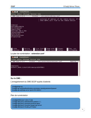TOIP El hadji Idrissa Thiam 
35 
Le plan de numérotation : extension.conf 
Sur le CME : 
L’enregistrement du CME SCCP auprès d’asterisk 
Plan de numérotation 
(config)#sip-ua 
(config-sip-ua)#authentication username cmesip password passer 
(config-sip-ua)#sip-server ipv4:192.168.0.1 
(config)#dial-peer voice 2 voip 
(config-dial-peer) #destination-pattern 7… 
(config-dial-peer) #session protocol sipv2 
(config-dial-peer) #session target sip-server 
(config-dial-peer) #codec g711ulaw  