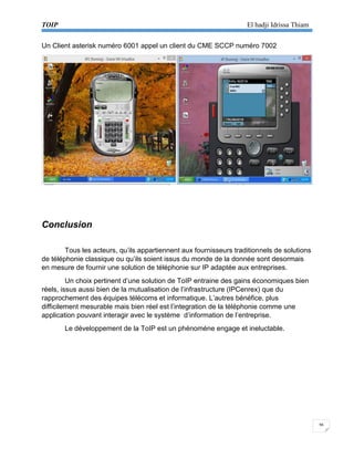 TOIP El hadji Idrissa Thiam 
36 
Un Client asterisk numéro 6001 appel un client du CME SCCP numéro 7002 
Conclusion 
Tous les acteurs, qu’ils appartiennent aux fournisseurs traditionnels de solutions de téléphonie classique ou qu’ils soient issus du monde de la donnée sont desormais en mesure de fournir une solution de téléphonie sur IP adaptée aux entreprises. 
Un choix pertinent d’une solution de ToIP entraine des gains économiques bien réels, issus aussi bien de la mutualisation de l’infrastructure (IPCenrex) que du rapprochement des équipes télécoms et informatique. L’autres bénéfice, plus difficilement mesurable mais bien réel est l’integration de la téléphonie comme une application pouvant interagir avec le système d’information de l’entreprise. 
Le développement de la ToIP est un phénoméne engage et ineluctable. 
