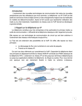 TOIP El hadji Idrissa Thiam 
3 
Introduction 
L’avènement des nouvelles technologies de communication fait naitre de nouvelles perspectives pour les utilisateurs que nous sommes. La téléphonie sur IP (ToIP) en fait partie et s’annonce d’ores et déjà comme un des changements majeurs de nos habitudes en matière de télécommunication. Apres le fort succès que représente l’utilisation des mails ou du chat instantané, l’exploitation du réseau avec la ToIP devrait se développer à grande échelle. 
1-Rappel sur la téléphonie sur IP 
La téléphonie constitue pour les entreprises et les particuliers le principe media ou outils de communication. L’efficacité de la téléphonie classique a été largement prouvée. 
Elle repose sur une technologie de communication de circuit qui est bien antérieur à l’avènement des réseaux informatiques d’aujourd’hui. 
La Toip est une extension des possibilités de la VoIP. En effet, elle repose sur deux principes : 
 Le découpage du flux voix numérisé en une suite de paquets. 
 Transit sur le réseau IP. 
Ce sont ces deux éléments qui caractérisent la VoIP. Cependant la téléphonie étant ces principes en dépassant la limite du réseau WAN IP connecté aux PABX classique de la téléphonie RTC. L’extension du réseau IP se fait jusqu’aux terminaux téléphoniques ou jusqu’aux applications dédiée à la téléphonie du Skype ou autres. Pour vous donner une aperçue ceci est clairement illustré à l’aide du schéma ci-dessous. 
 