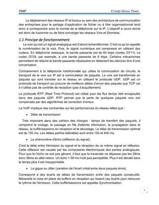 TOIP El hadji Idrissa Thiam 
4 
Le déploiement des réseaux IP et locaux au sein des architecture de communication des entreprises pour le partage d’application de fichier ou à titre organisationnel tend donc à correspondre avec le monde de la téléphonie sur le IP. L’objectif a cours terme est donc de fusionner ou de faire converger les réseaux Voix et Données. 
1.1 Principe de fonctionnement 
La voix qui est un signal analogique est d’abord échantillonnée. C’est ce qu’on appelle la numérisation de la voix. Puis, le signal numérique est compressé en utilisant des codecs. En téléphonie classique, la bande passante est de 64 kbps (oodec G711). Le codec G729, par exemple, a une bande passante de 8 kbps. Certains mécanismes permettent de réduire la bande passante nécessaire en détectant les silences lors d’une conversation. 
Contrairement à la téléphonie traditionnelle qui utilise la commutation de circuits, le transport de la voix sur IP est à commutation de paquets. La voix est transformée en paquets qui vont transiter sur le réseau en utilisant le protocole UDP. UDP est un protocole de transport qui procure de meilleurs délais d’envoi des paquets que TCP car il n’utilise pas de contrôle de réception (pas d’acquittement). 
Le protocole RTP (Real Time Protocol) est utilisé pour les flux temps réel encapsulés dans des paquets UDP. RTP permet que la perte de quelques paquets voix soit compensée par des algorithmes de correction d’erreur. 
La VoIP implique des contraintes sur les performances du réseau telles que : 
 Délai de transmission 
Très important dans des cahiers des charges : temps de transfert des paquets, il comprend le codage, le passage en file d'attente d'émission, la propagation dans le réseau, la bufférisassions en réception et le décodage. Le délai de transmission optimal est de 150 ms. Les délais parfois tolérables sont entre 150 et 400 ms. 
 Le phénomène d'écho (réflexion du signal). 
C'est le délai entre l'émission du signal et la réception de ce même signal en réflexion. Cette réflexion est causée par les composants électroniques des parties analogiques. Pour que le l’écho ne soit pas gênant, il faut que la traversée ne dépasse pas les 28ms donc 56ms en aller-retour. Un écho < 56 ms n'est pas perceptible. Plus il est décalé dans le temps plus il est insupportable. 
 La gigue ou Jitter (variation de l'écart initial entre deux paquets émis). 
Correspond à des écarts de délais de transmission entre des paquets consécutifs. Nécessite la mise en place de buffers en réception qui lissent ces écarts pour retrouver le rythme de l'émission. Cette bufférisassions est appelée Synchronisation.  
