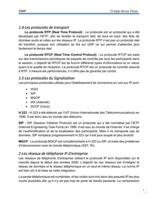 TOIP El hadji Idrissa Thiam 
6 
1.4-Les protocoles de transport 
Le protocole RTP (Real Time Protocol) : Le protocole est un protocole qui a été développé par l’IETF, afin de faciliter le transport réel, de bout en bout, des flots de données audio et vidéo sur les réseaux IP. Le protocole RTP n’est pas un protocole réel de transfert, puisque son utilisation se fait sur UDP ce qui permet d’atteindre plus facilement le temps réel. 
Le protocole RTCP (Real Time Control Protocol) : Le protocole RTCP est basé sur des transmissions périodiques de paquets de contrôle par tous les participants dans la session. L’objectif de RTCP est de fournir différents types d’informations et un retour quant à la qualité de réception. Le protocole RTCP est un protocole de contrôle associé à RTP, il mesure les performances, il n’offre pas de garantie par contre. 
1.5-Les protocoles du Signalisation 
Les principaux protocoles utilisés pour l'établissement de connexions en voix sur IP sont: 
 H323 
 SIP 
 MGCP 
 IAX (Asterisk) 
 SCCP (Cisco) 
H.323 : H.323 a été élaboré par l’UIT (Union Internationale des Télécommunications) en 1996. Il est donc issu du monde des télécoms. 
SIP : SIP (Session Initiation Protocol) est un protocole qui a été normalisé par l’IETF (Internet Engineering Task Force) en 1999. Il est issu du monde de l’internet. Il se charge de l’authentification et de la localisation des participants. Mais il ne transporte pas de données. SIP remplace progressivement H.323 car il est plus souple et plus évolutif. 
MGCP : Le protocole MGCP est complémentaire à H.323 ou SIP, et traite des problèmes d'interconnexion avec le monde téléphonique (SS7, RI). 
2-Les réseaux de téléphonie IP d’entreprise 
Les réseaux de téléphonie d’entreprise utilisant le protocole IP sont disponibles sur le marché depuis le début des années 2000. L’objectif de ces réseaux est d’intégrer le réseau de données et le réseau téléphonique en un seul et même réseau. La norme IP est bien sûr à la base de cette intégration. 
La parole téléphonique est numérisée, et les octets sont mis dans des paquets IP les plus courts possibles afin qu’il n’y ait pas trop de perte de bande passante. La compression  