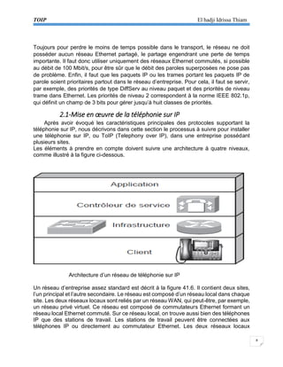 TOIP El hadji Idrissa Thiam 
8 
Toujours pour perdre le moins de temps possible dans le transport, le réseau ne doit posséder aucun réseau Ethernet partagé, le partage engendrant une perte de temps importante. Il faut donc utiliser uniquement des réseaux Ethernet commutés, si possible au débit de 100 Mbit/s, pour être sûr que le débit des paroles superposées ne pose pas de problème. Enfin, il faut que les paquets IP ou les trames portant les paquets IP de parole soient prioritaires partout dans le réseau d’entreprise. Pour cela, il faut se servir, par exemple, des priorités de type DiffServ au niveau paquet et des priorités de niveau trame dans Ethernet. Les priorités de niveau 2 correspondent à la norme IEEE 802.1p, qui définit un champ de 3 bits pour gérer jusqu’à huit classes de priorités. 
2.1-Mise en oeuvre de la téléphonie sur IP 
Après avoir évoqué les caractéristiques principales des protocoles supportant la téléphonie sur IP, nous décrivons dans cette section le processus à suivre pour installer une téléphonie sur IP, ou ToIP (Telephony over IP), dans une entreprise possédant plusieurs sites. 
Les éléments à prendre en compte doivent suivre une architecture à quatre niveaux, comme illustré à la figure ci-dessous. 
Architecture d’un réseau de téléphonie sur IP 
Un réseau d’entreprise assez standard est décrit à la figure 41.6. Il contient deux sites, l’un principal et l’autre secondaire. Le réseau est composé d’un réseau local dans chaque site. Les deux réseaux locaux sont reliés par un réseau WAN, qui peut-être, par exemple, un réseau privé virtuel. Ce réseau est composé de commutateurs Ethernet formant un réseau local Ethernet commuté. Sur ce réseau local, on trouve aussi bien des téléphones 
IP que des stations de travail. Les stations de travail peuvent être connectées aux téléphones IP ou directement au commutateur Ethernet. Les deux réseaux locaux  
