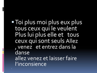  Toi plus moi plus eux plus
    tous ceux qui le veulent
    Plus lui plus elle et tous
    ceux qui sont seuls Allez
    , venez et entrez dans la
    danse
    allez venez et laisser faire
    l’inconsience

 