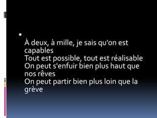 
    À deux, à mille, je sais qu'on est
    capables
    Tout est possible, tout est réalisable
    On peut s'enfuir bien plus haut que
    nos rêves
    On peut partir bien plus loin que la
    grève
 