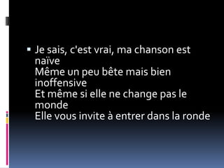  Je sais, c'est vrai, ma chanson est
 naïve
 Même un peu bête mais bien
 inoffensive
 Et même si elle ne change pas le
 monde
 Elle vous invite à entrer dans la ronde
 