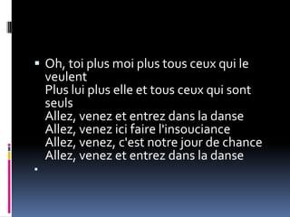  Oh, toi plus moi plus tous ceux qui le
    veulent
    Plus lui plus elle et tous ceux qui sont
    seuls
    Allez, venez et entrez dans la danse
    Allez, venez ici faire l'insouciance
    Allez, venez, c'est notre jour de chance
    Allez, venez et entrez dans la danse

 