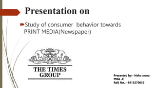 Presentation on
Study of consumer behavior towards
PRINT MEDIA(Newspaper)
Presented by:- Neha arora
MBA -C
Roll No. :-1819270039
 