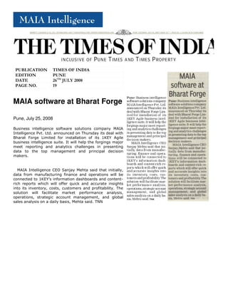 PUBLICATION         TIMES OF INDIA
 EDITION             PUNE
 DATE                26TH JULY 2008
 PAGE NO.            19


MAIA software at Bharat Forge

Pune, July 25, 2008

Business intelligence software solutions company MAIA
Intelligence Pvt. Ltd. announced on Thursday its deal with
Bharat Forge Limited for installation of its 1KEY Agile
business intelligence suite. It will help the forgings major
meet reporting and analytics challenges in presenting
data to the top management and principal decision
makers.


   MAIA Intelligence CEO Sanjay Mehta said that initially,
data from manufacturing finance and operations will be
connected to 1KEY’s information dashboards and content-
rich reports which will offer quick and accurate insights
into its inventory, costs, customers and profitability. The
solution will facilitate market performance analysis,
operations, strategic account management, and global
sales analysis on a daily basis, Mehta said. TNN
 
