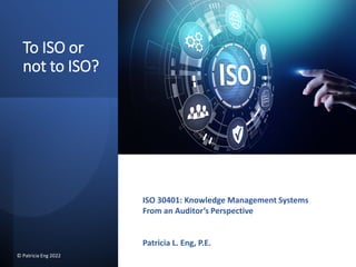To ISO or
not to ISO?
ISO 30401: Knowledge Management Systems
From an Auditor’s Perspective
Patricia L. Eng, P.E.
© Patricia Eng 2022
 