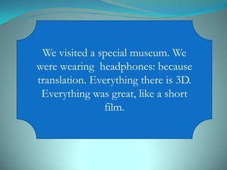 We visited a special museum. We
were wearing headphones: because
translation. Everything there is 3D.
Everything was great, like a short
film.
 
