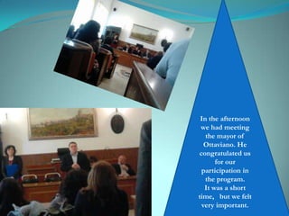 In the afternoon
we had meeting
the mayor of
Ottaviano. He
congratulated us
for our
participation in
the program.
It was a short
time, but we felt
very important.
 