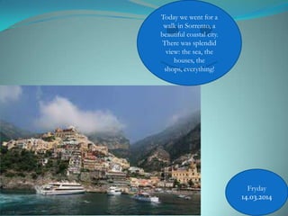 Today we went for a
walk in Sorrento, a
beautiful coastal city.
There was splendid
view: the sea, the
houses, the
shops, everything!
Fryday
14.03.2014
 