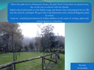 This is the park next to Francesca's house, the girl I lived. From there we passed every
day on the way to school, with her friends.
Italian school welcomed us with Italian songs and dances, they had prepared for us. We
met the school's principal. We gave him a big Martenitsa and a national Bulgarian plate
by wood.
Later we watched presentations by Italian children on the topic of ecology: plant and
animal species to extinction.
Monday
10.03.2014
 
