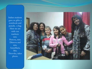 Italian students
gave us ​​gifts: a
notebook and
pencils, a bag.
Here we are
with our
teachers:
mrs.
Petrova, mrs.
Dimova and
mrs.
AnnaMaria.
Mrs.
Tisovska, takes
photo.
 