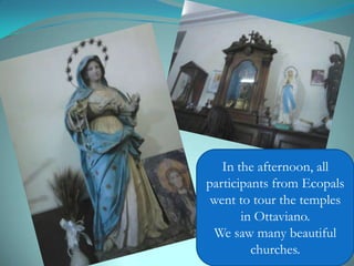 In the afternoon, all
participants from Ecopals
went to tour the temples
in Ottaviano.
We saw many beautiful
churches.
 