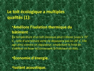 Le toit écologique a multiples 
qualités (1): 
•Améliore l’isolation thermique du 
bâtiment 
(la température d’un toit classique peut s’élever jusqu’à 70° 
C., celle d’une toiture verte ne dépassera pas les 20° C. Elle 
agit ainsi comme un régulateur, empêchant le froid de 
s’infiltrer en hiver et conservant la fraîcheur en été). 
•Économie d'énergie. 
•Isolant acoustique. 
 