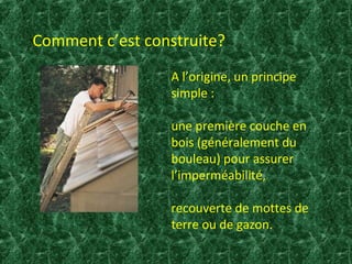 Comment c’est construite? 
A l’origine, un principe 
simple : 
une première couche en 
bois (généralement du 
bouleau) pour assurer 
l’imperméabilité, 
recouverte de mottes de 
terre ou de gazon. 
 