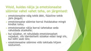Viisid, kuidas nälja ja emotsionaalse
söömise vahel vahet teha, on järgmised:
 emotsionaalne nälg tekib äkki, füüsiline tekib
järk-järgult;
 emotsionaalse söömise korral ihaldatakse mingit
kindlat toitu;
 emotsionaalse nälja korral tahetakse seda
rahuldada otsekohe;
 kui süüakse, et rahuldada emotsionaalset
vajadust, siis tõenäoliselt süüakse edasi isegi siis,
kui kõht saab täis;
 emotsionaalne söömine võib tekitada hiljem
süütunnet.
 