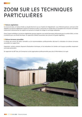 7 - Toitures terrasses
Toitures végétalisées
Les structures bois, en toiture froide ou chaude (hormis le cas ou l’isolant est intégralement sous l’élément porteur), sont tout à fait
adaptées aux toitures végétalisées à partir du moment où celles-ci sont prises en compte dans la conception de la structure. On veillera
notamment à dimensionner les supports en prenant en compte les charges et surcharges adéquates.
Outre l’aspect esthétique, les toitures végétalisées peuvent apporter une inertie thermique intéressante pour le confort d’été, un choix
à conforter pour une étude thermique. Se rapprocher d’Adivet (association des toitures et façades végétales).
Toitures terrasses accessibles
Il n’existe pas encore de textes normatifs ou de recommandations professionnelles décrivant la réalisation de toitures terrasses
accessibles sur support bois.
Cependant, certains produits disposent d’évaluations techniques, et les évaluations de chantier sont toujours possibles moyennant
une étude particulière.
Se rapprocher du BET bois, de l’entreprise ou des organisations professionnelles pour plus d’informations à ce sujet.
Zoom sur les techniques
particulières
 