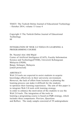 TOJET: The Turkish Online Journal of Educational Technology
– October 2014, volume 13 issue 4
Copyright © The Turkish Online Journal of Educational
Technology
88
INTEGRATION OF WEB 2.0 TOOLS IN LEARNING A
PROGRAMMING COURSE
Dr. Nazatul Aini Abd Majid
Center of Artificial Inteligence (CAIT), Faculty Information
Science and Technology(FTSM), Universiti Kebangsaan
Malaysia (UKM),
Bangi, Selangor, Malaysia
[email protected]
ABSTRACT
Web 2.0 tools are expected to assist students to acquire
knowledge effectively in their university environment.
However, the lack of effort from lecturers in planning the
learning process can make it difficult for the students
to optimize their learning experiences. The aim of this paper is
to integrate Web 2.0 tools with learning strategy
in order to enhance the motivation of the students to use the
Web 2.0 tools. The integration of the tools in
learning a programing course is based on PQR strategy, which
includes three components: Preview, Questions
and Reflect. The study sample consisted of 39 undergraduate
 