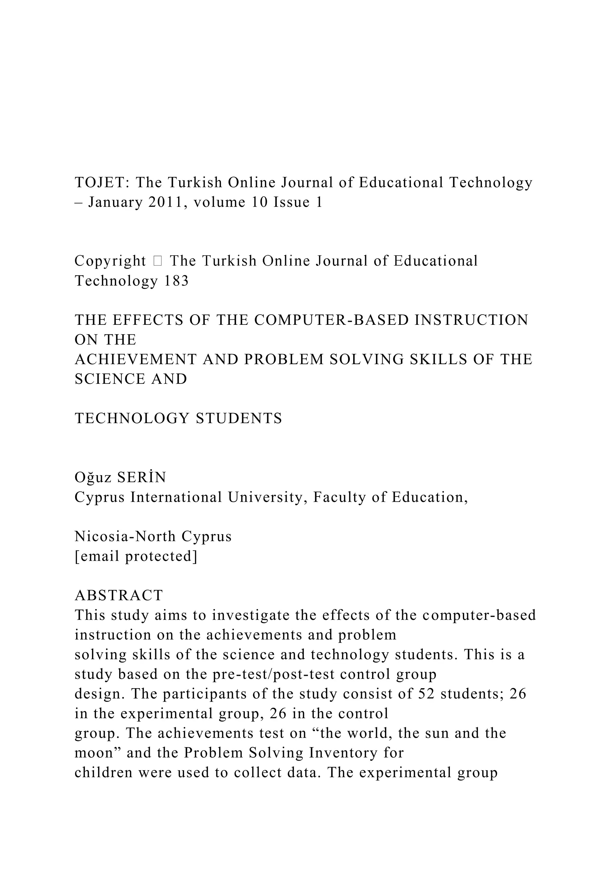 TOJET: The Turkish Online Journal of Educational Technology
– January 2011, volume 10 Issue 1
Technology 183
THE EFFECTS OF THE COMPUTER-BASED INSTRUCTION
ON THE
ACHIEVEMENT AND PROBLEM SOLVING SKILLS OF THE
SCIENCE AND
TECHNOLOGY STUDENTS
Oğuz SERİN
Cyprus International University, Faculty of Education,
Nicosia-North Cyprus
[email protected]
ABSTRACT
This study aims to investigate the effects of the computer-based
instruction on the achievements and problem
solving skills of the science and technology students. This is a
study based on the pre-test/post-test control group
design. The participants of the study consist of 52 students; 26
in the experimental group, 26 in the control
group. The achievements test on “the world, the sun and the
moon” and the Problem Solving Inventory for
children were used to collect data. The experimental group
 