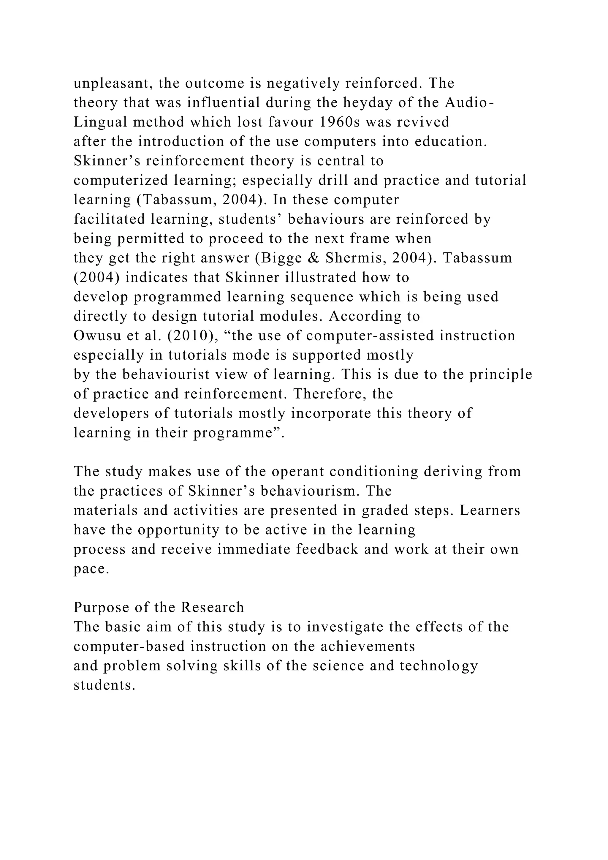 unpleasant, the outcome is negatively reinforced. The
theory that was influential during the heyday of the Audio-
Lingual method which lost favour 1960s was revived
after the introduction of the use computers into education.
Skinner’s reinforcement theory is central to
computerized learning; especially drill and practice and tutorial
learning (Tabassum, 2004). In these computer
facilitated learning, students’ behaviours are reinforced by
being permitted to proceed to the next frame when
they get the right answer (Bigge & Shermis, 2004). Tabassum
(2004) indicates that Skinner illustrated how to
develop programmed learning sequence which is being used
directly to design tutorial modules. According to
Owusu et al. (2010), “the use of computer-assisted instruction
especially in tutorials mode is supported mostly
by the behaviourist view of learning. This is due to the principle
of practice and reinforcement. Therefore, the
developers of tutorials mostly incorporate this theory of
learning in their programme”.
The study makes use of the operant conditioning deriving from
the practices of Skinner’s behaviourism. The
materials and activities are presented in graded steps. Learners
have the opportunity to be active in the learning
process and receive immediate feedback and work at their own
pace.
Purpose of the Research
The basic aim of this study is to investigate the effects of the
computer-based instruction on the achievements
and problem solving skills of the science and technology
students.
 