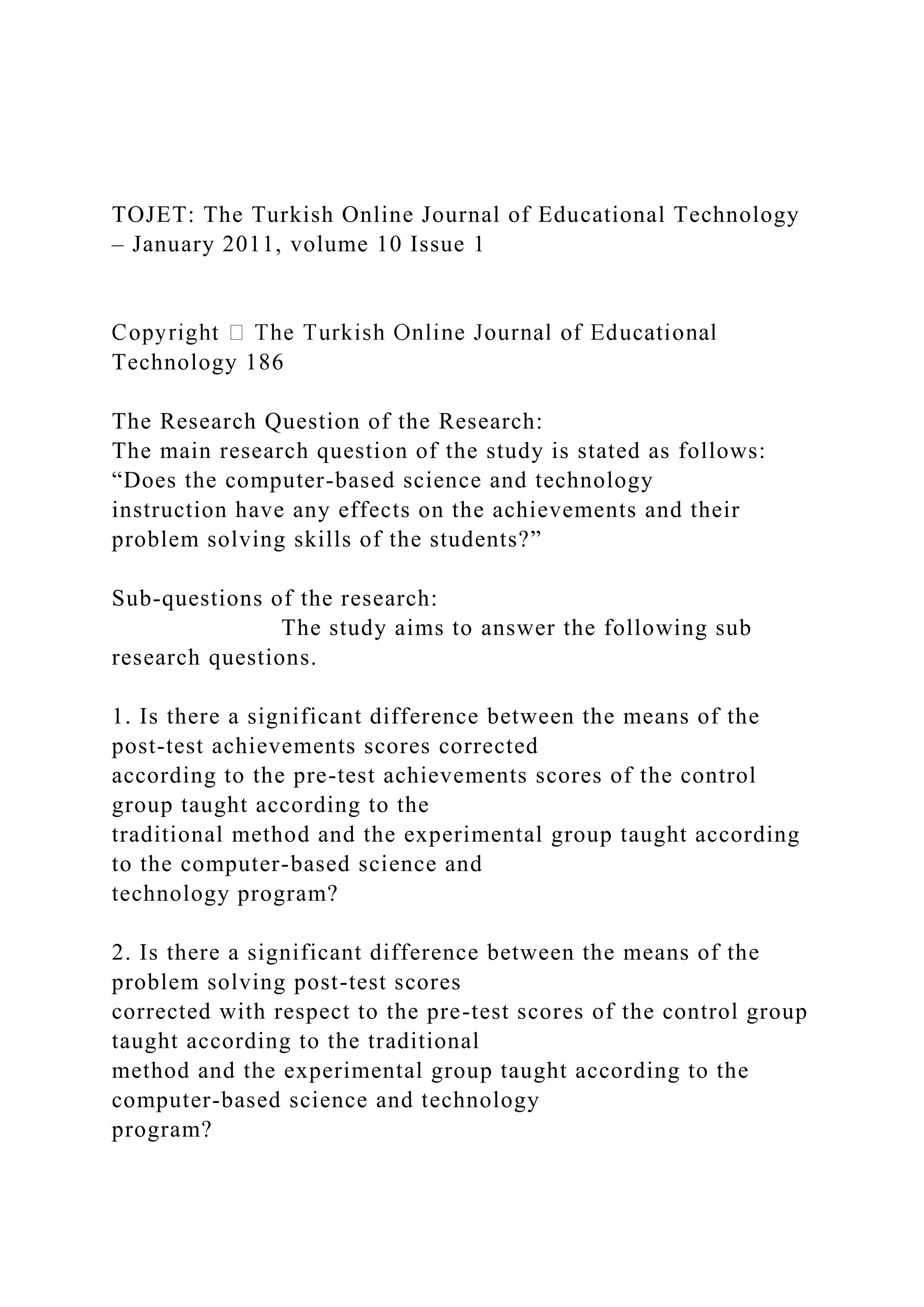 TOJET: The Turkish Online Journal of Educational Technology
– January 2011, volume 10 Issue 1
Technology 186
The Research Question of the Research:
The main research question of the study is stated as follows:
“Does the computer-based science and technology
instruction have any effects on the achievements and their
problem solving skills of the students?”
Sub-questions of the research:
The study aims to answer the following sub
research questions.
1. Is there a significant difference between the means of the
post-test achievements scores corrected
according to the pre-test achievements scores of the control
group taught according to the
traditional method and the experimental group taught according
to the computer-based science and
technology program?
2. Is there a significant difference between the means of the
problem solving post-test scores
corrected with respect to the pre-test scores of the control group
taught according to the traditional
method and the experimental group taught according to the
computer-based science and technology
program?
 