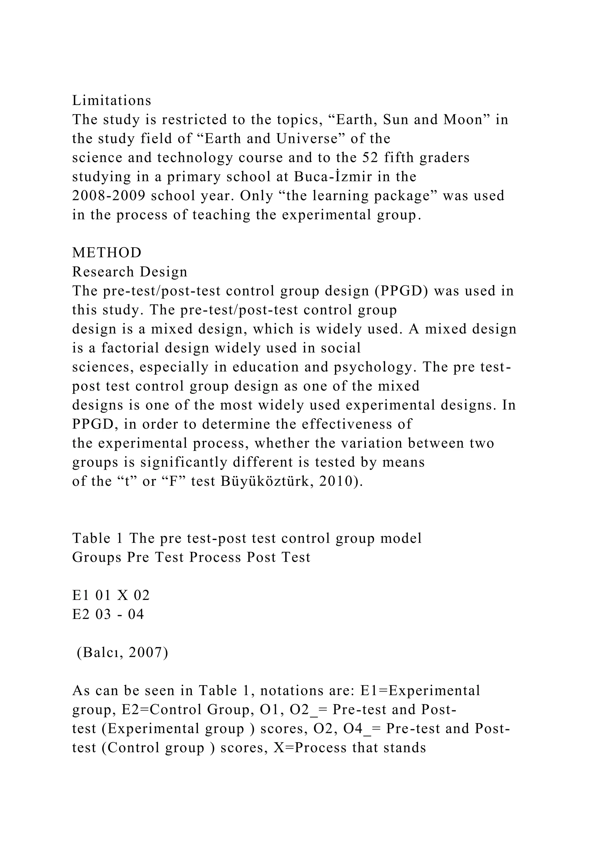 Limitations
The study is restricted to the topics, “Earth, Sun and Moon” in
the study field of “Earth and Universe” of the
science and technology course and to the 52 fifth graders
studying in a primary school at Buca-İzmir in the
2008-2009 school year. Only “the learning package” was used
in the process of teaching the experimental group.
METHOD
Research Design
The pre-test/post-test control group design (PPGD) was used in
this study. The pre-test/post-test control group
design is a mixed design, which is widely used. A mixed design
is a factorial design widely used in social
sciences, especially in education and psychology. The pre test-
post test control group design as one of the mixed
designs is one of the most widely used experimental designs. In
PPGD, in order to determine the effectiveness of
the experimental process, whether the variation between two
groups is significantly different is tested by means
of the “t” or “F” test Büyüköztürk, 2010).
Table 1 The pre test-post test control group model
Groups Pre Test Process Post Test
E1 01 X 02
E2 03 - 04
(Balcı, 2007)
As can be seen in Table 1, notations are: E1=Experimental
group, E2=Control Group, O1, O2_= Pre-test and Post-
test (Experimental group ) scores, O2, O4_= Pre-test and Post-
test (Control group ) scores, X=Process that stands
 