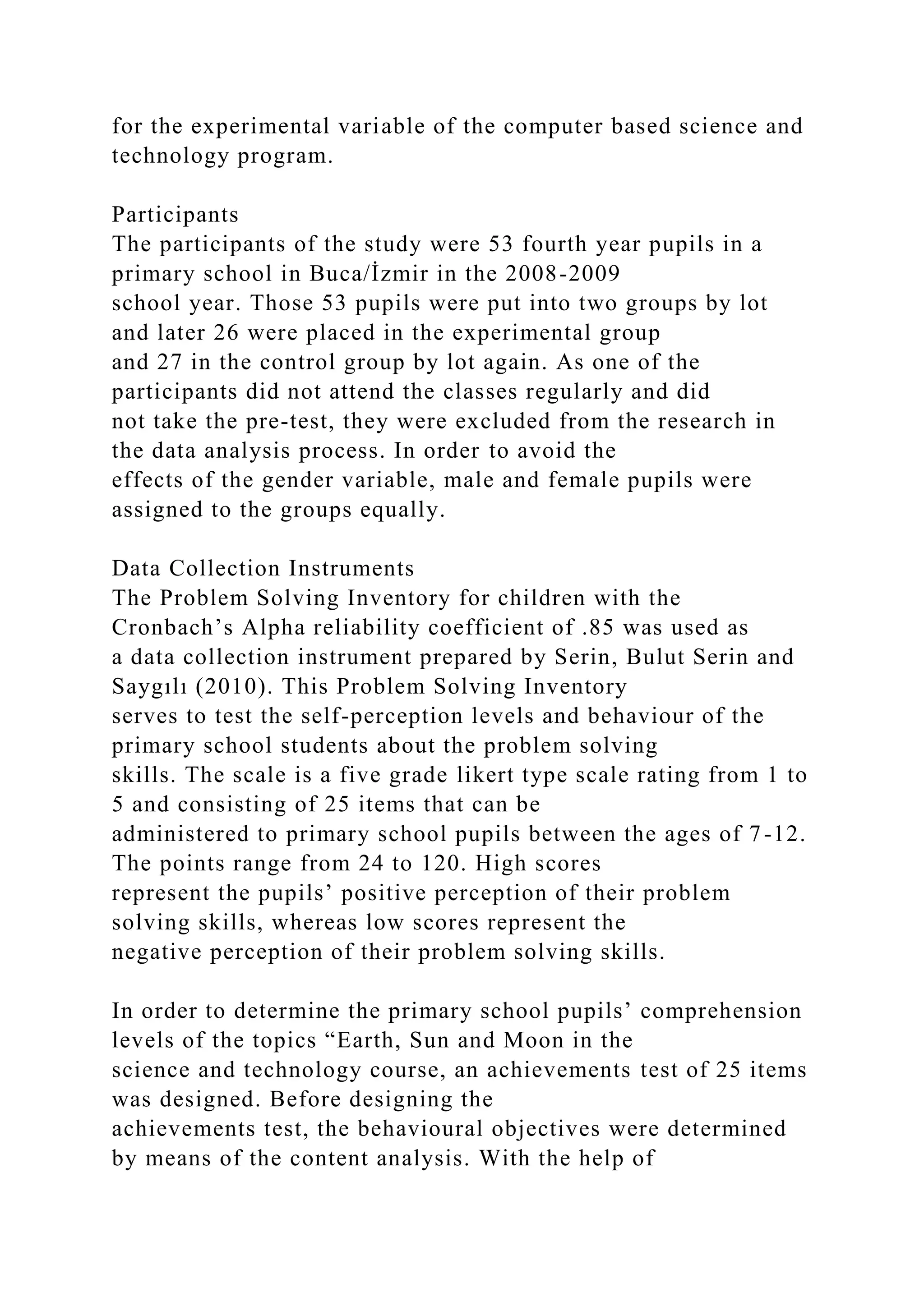 for the experimental variable of the computer based science and
technology program.
Participants
The participants of the study were 53 fourth year pupils in a
primary school in Buca/İzmir in the 2008-2009
school year. Those 53 pupils were put into two groups by lot
and later 26 were placed in the experimental group
and 27 in the control group by lot again. As one of the
participants did not attend the classes regularly and did
not take the pre-test, they were excluded from the research in
the data analysis process. In order to avoid the
effects of the gender variable, male and female pupils were
assigned to the groups equally.
Data Collection Instruments
The Problem Solving Inventory for children with the
Cronbach’s Alpha reliability coefficient of .85 was used as
a data collection instrument prepared by Serin, Bulut Serin and
Saygılı (2010). This Problem Solving Inventory
serves to test the self-perception levels and behaviour of the
primary school students about the problem solving
skills. The scale is a five grade likert type scale rating from 1 to
5 and consisting of 25 items that can be
administered to primary school pupils between the ages of 7-12.
The points range from 24 to 120. High scores
represent the pupils’ positive perception of their problem
solving skills, whereas low scores represent the
negative perception of their problem solving skills.
In order to determine the primary school pupils’ comprehension
levels of the topics “Earth, Sun and Moon in the
science and technology course, an achievements test of 25 items
was designed. Before designing the
achievements test, the behavioural objectives were determined
by means of the content analysis. With the help of
 