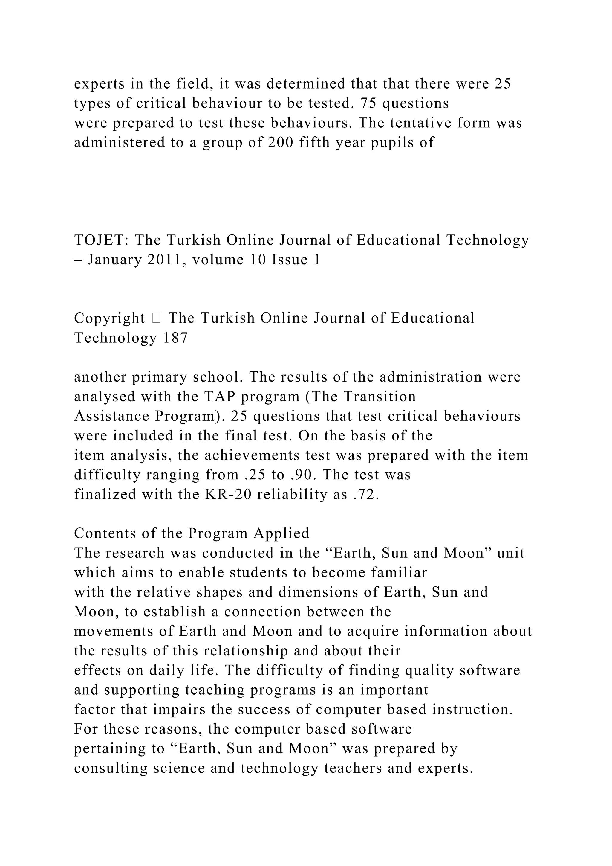 experts in the field, it was determined that that there were 25
types of critical behaviour to be tested. 75 questions
were prepared to test these behaviours. The tentative form was
administered to a group of 200 fifth year pupils of
TOJET: The Turkish Online Journal of Educational Technology
– January 2011, volume 10 Issue 1
Copyrigh
Technology 187
another primary school. The results of the administration were
analysed with the TAP program (The Transition
Assistance Program). 25 questions that test critical behaviours
were included in the final test. On the basis of the
item analysis, the achievements test was prepared with the item
difficulty ranging from .25 to .90. The test was
finalized with the KR-20 reliability as .72.
Contents of the Program Applied
The research was conducted in the “Earth, Sun and Moon” unit
which aims to enable students to become familiar
with the relative shapes and dimensions of Earth, Sun and
Moon, to establish a connection between the
movements of Earth and Moon and to acquire information about
the results of this relationship and about their
effects on daily life. The difficulty of finding quality software
and supporting teaching programs is an important
factor that impairs the success of computer based instruction.
For these reasons, the computer based software
pertaining to “Earth, Sun and Moon” was prepared by
consulting science and technology teachers and experts.
 