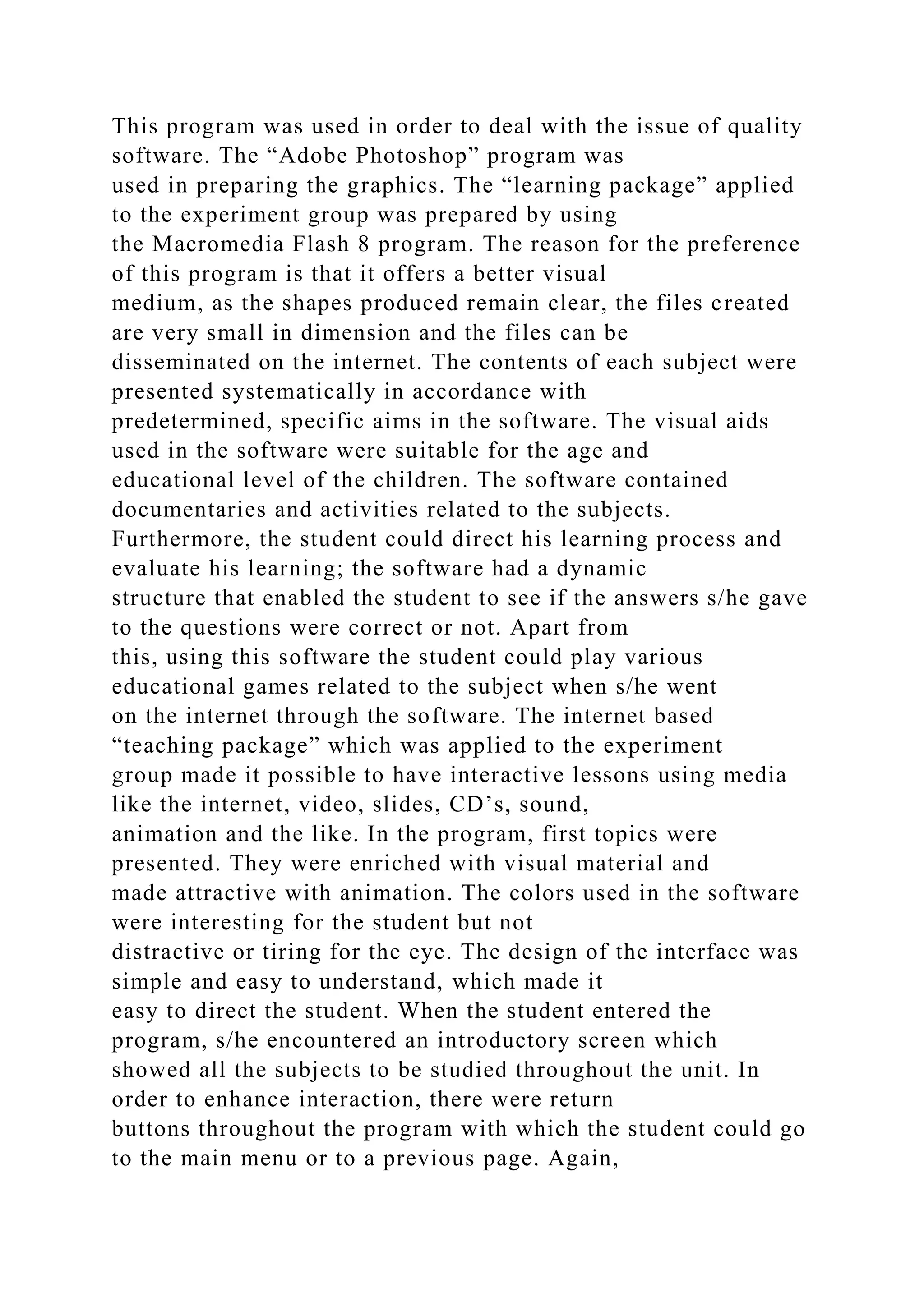 This program was used in order to deal with the issue of quality
software. The “Adobe Photoshop” program was
used in preparing the graphics. The “learning package” applied
to the experiment group was prepared by using
the Macromedia Flash 8 program. The reason for the preference
of this program is that it offers a better visual
medium, as the shapes produced remain clear, the files created
are very small in dimension and the files can be
disseminated on the internet. The contents of each subject were
presented systematically in accordance with
predetermined, specific aims in the software. The visual aids
used in the software were suitable for the age and
educational level of the children. The software contained
documentaries and activities related to the subjects.
Furthermore, the student could direct his learning process and
evaluate his learning; the software had a dynamic
structure that enabled the student to see if the answers s/he gave
to the questions were correct or not. Apart from
this, using this software the student could play various
educational games related to the subject when s/he went
on the internet through the software. The internet based
“teaching package” which was applied to the experiment
group made it possible to have interactive lessons using media
like the internet, video, slides, CD’s, sound,
animation and the like. In the program, first topics were
presented. They were enriched with visual material and
made attractive with animation. The colors used in the software
were interesting for the student but not
distractive or tiring for the eye. The design of the interface was
simple and easy to understand, which made it
easy to direct the student. When the student entered the
program, s/he encountered an introductory screen which
showed all the subjects to be studied throughout the unit. In
order to enhance interaction, there were return
buttons throughout the program with which the student could go
to the main menu or to a previous page. Again,
 
