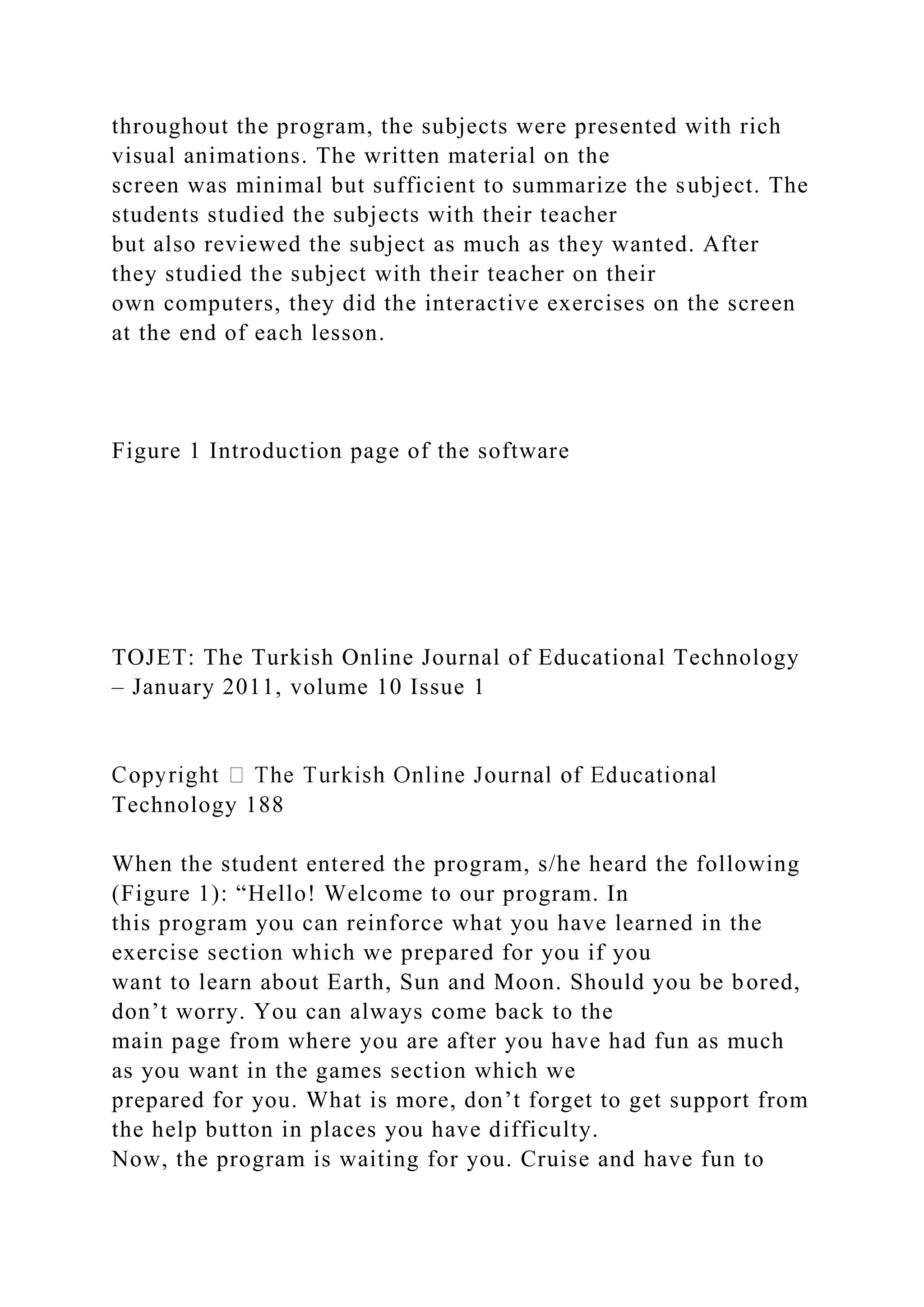 throughout the program, the subjects were presented with rich
visual animations. The written material on the
screen was minimal but sufficient to summarize the subject. The
students studied the subjects with their teacher
but also reviewed the subject as much as they wanted. After
they studied the subject with their teacher on their
own computers, they did the interactive exercises on the screen
at the end of each lesson.
Figure 1 Introduction page of the software
TOJET: The Turkish Online Journal of Educational Technology
– January 2011, volume 10 Issue 1
Technology 188
When the student entered the program, s/he heard the following
(Figure 1): “Hello! Welcome to our program. In
this program you can reinforce what you have learned in the
exercise section which we prepared for you if you
want to learn about Earth, Sun and Moon. Should you be bored,
don’t worry. You can always come back to the
main page from where you are after you have had fun as much
as you want in the games section which we
prepared for you. What is more, don’t forget to get support from
the help button in places you have difficulty.
Now, the program is waiting for you. Cruise and have fun to
 