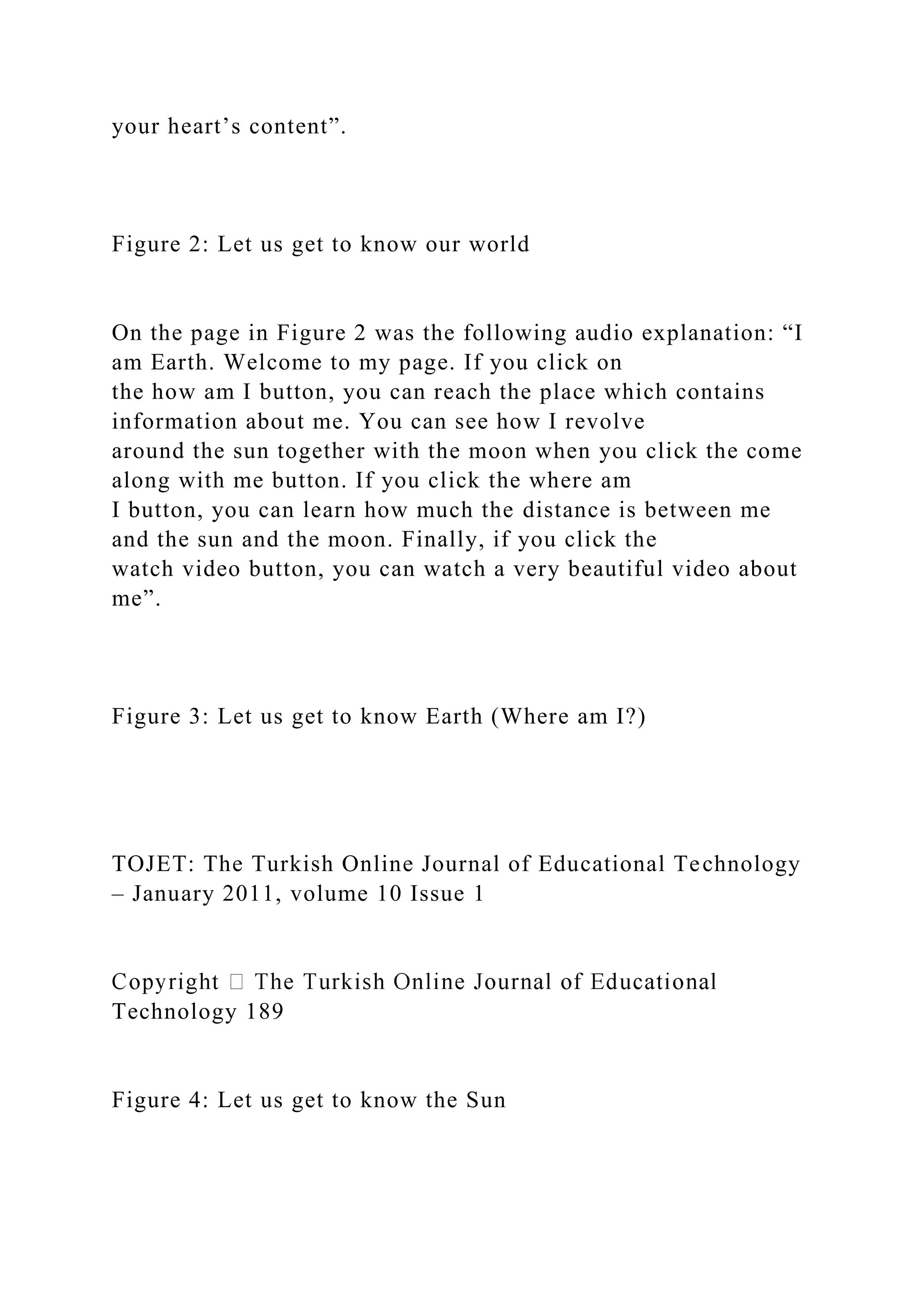 your heart’s content”.
Figure 2: Let us get to know our world
On the page in Figure 2 was the following audio explanation: “I
am Earth. Welcome to my page. If you click on
the how am I button, you can reach the place which contains
information about me. You can see how I revolve
around the sun together with the moon when you click the come
along with me button. If you click the where am
I button, you can learn how much the distance is between me
and the sun and the moon. Finally, if you click the
watch video button, you can watch a very beautiful video about
me”.
Figure 3: Let us get to know Earth (Where am I?)
TOJET: The Turkish Online Journal of Educational Technology
– January 2011, volume 10 Issue 1
Technology 189
Figure 4: Let us get to know the Sun
 