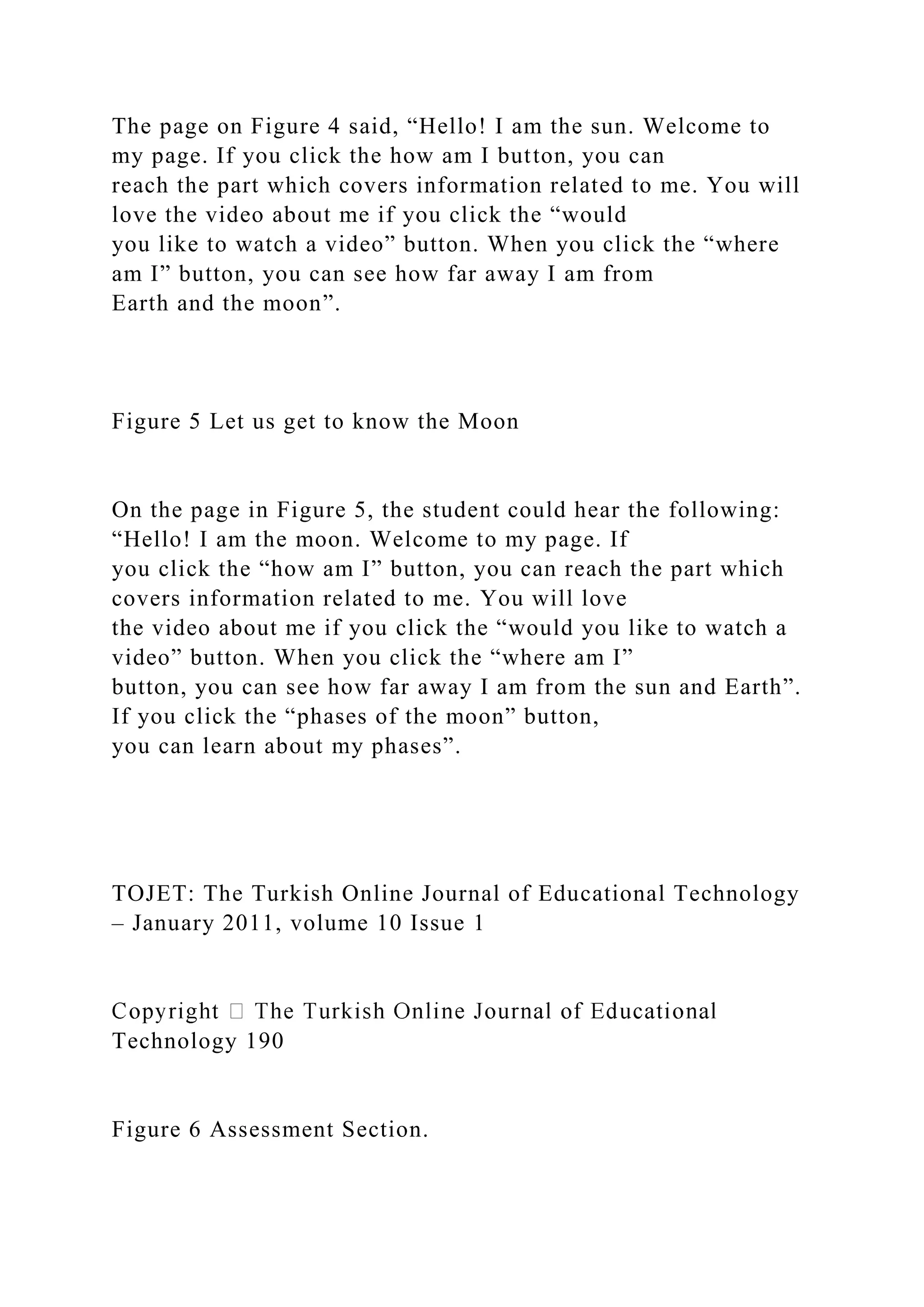 The page on Figure 4 said, “Hello! I am the sun. Welcome to
my page. If you click the how am I button, you can
reach the part which covers information related to me. You will
love the video about me if you click the “would
you like to watch a video” button. When you click the “where
am I” button, you can see how far away I am from
Earth and the moon”.
Figure 5 Let us get to know the Moon
On the page in Figure 5, the student could hear the following:
“Hello! I am the moon. Welcome to my page. If
you click the “how am I” button, you can reach the part which
covers information related to me. You will love
the video about me if you click the “would you like to watch a
video” button. When you click the “where am I”
button, you can see how far away I am from the sun and Earth”.
If you click the “phases of the moon” button,
you can learn about my phases”.
TOJET: The Turkish Online Journal of Educational Technology
– January 2011, volume 10 Issue 1
Technology 190
Figure 6 Assessment Section.
 