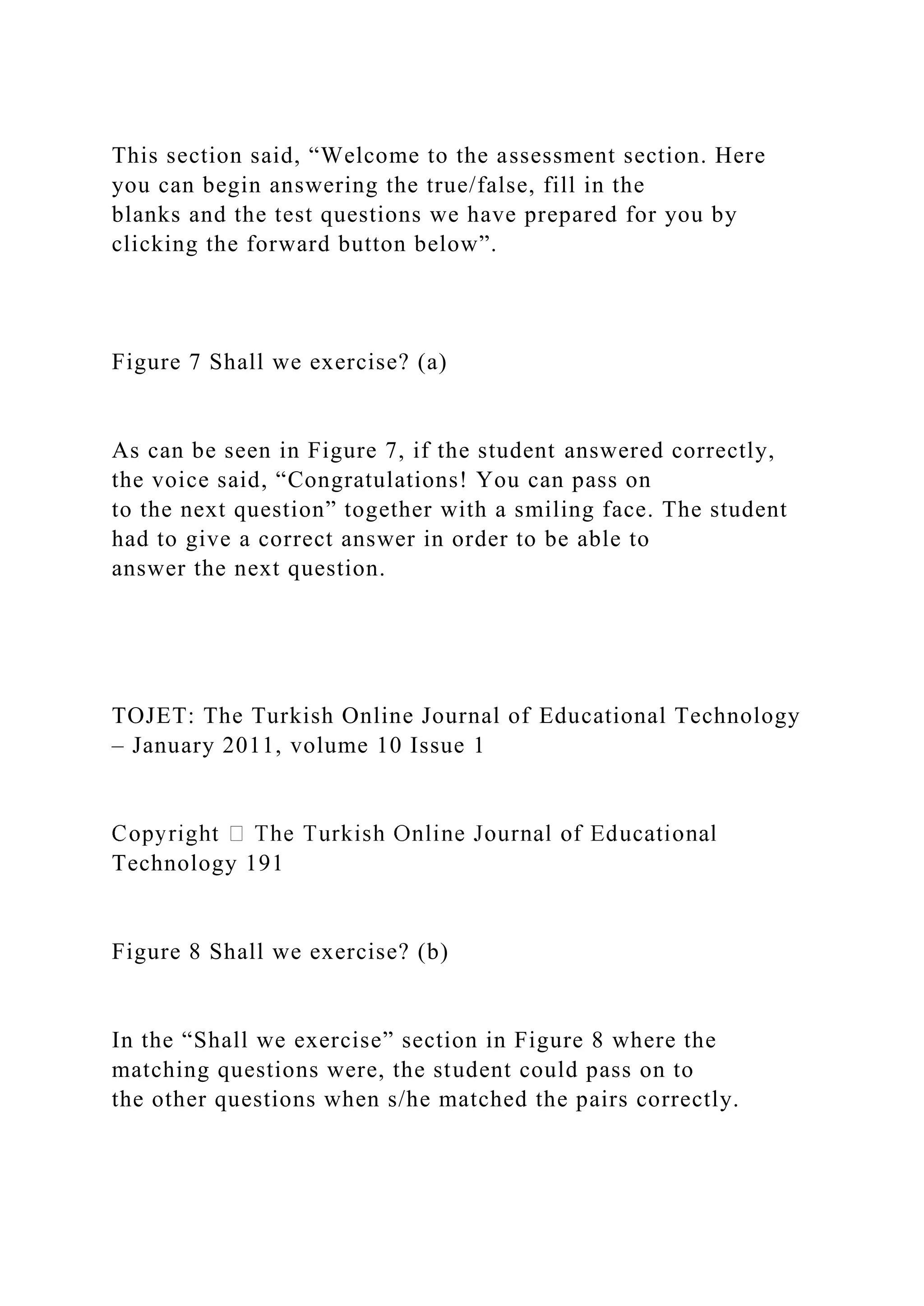 This section said, “Welcome to the assessment section. Here
you can begin answering the true/false, fill in the
blanks and the test questions we have prepared for you by
clicking the forward button below”.
Figure 7 Shall we exercise? (a)
As can be seen in Figure 7, if the student answered correctly,
the voice said, “Congratulations! You can pass on
to the next question” together with a smiling face. The student
had to give a correct answer in order to be able to
answer the next question.
TOJET: The Turkish Online Journal of Educational Technology
– January 2011, volume 10 Issue 1
Technology 191
Figure 8 Shall we exercise? (b)
In the “Shall we exercise” section in Figure 8 where the
matching questions were, the student could pass on to
the other questions when s/he matched the pairs correctly.
 