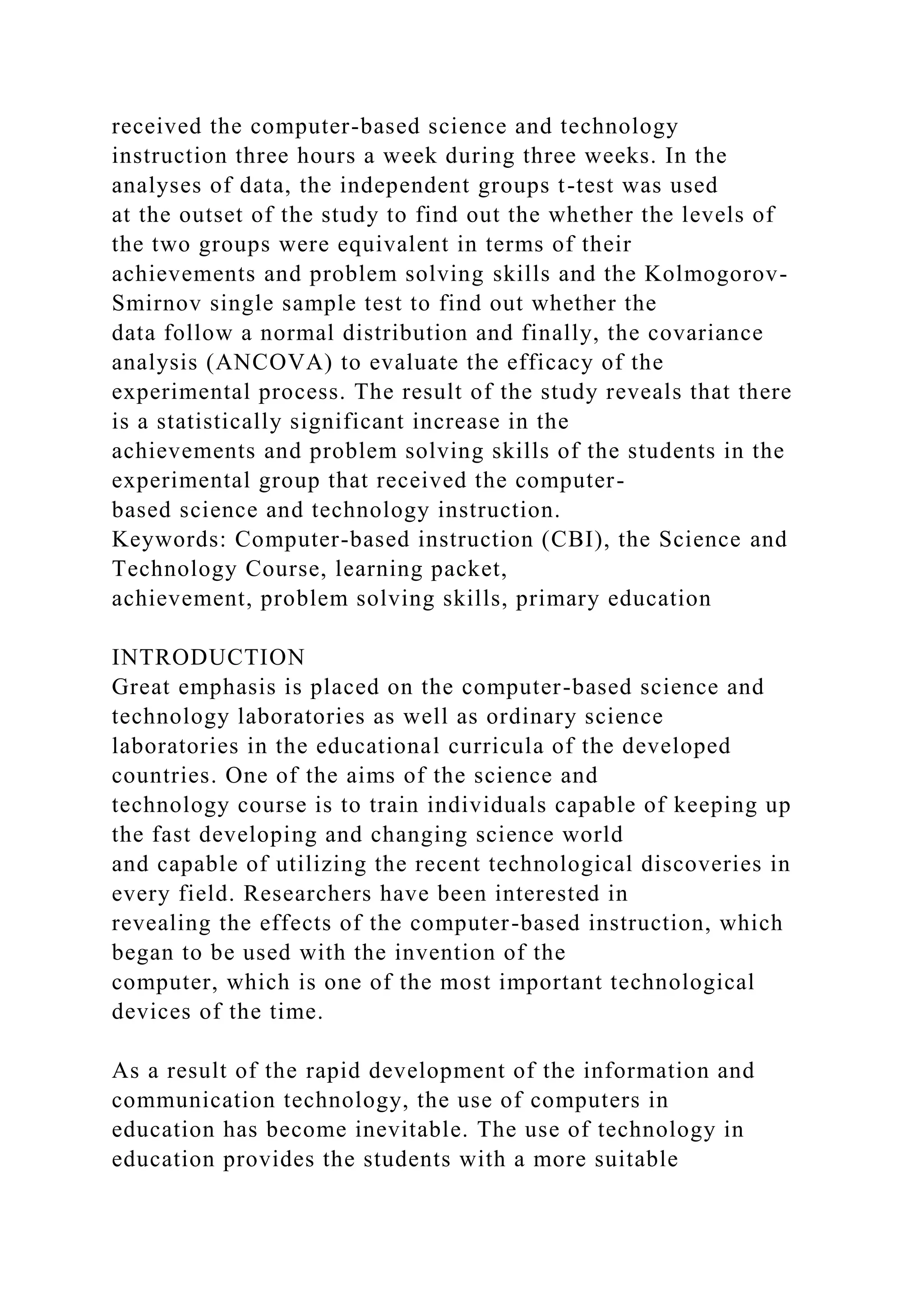 received the computer-based science and technology
instruction three hours a week during three weeks. In the
analyses of data, the independent groups t-test was used
at the outset of the study to find out the whether the levels of
the two groups were equivalent in terms of their
achievements and problem solving skills and the Kolmogorov-
Smirnov single sample test to find out whether the
data follow a normal distribution and finally, the covariance
analysis (ANCOVA) to evaluate the efficacy of the
experimental process. The result of the study reveals that there
is a statistically significant increase in the
achievements and problem solving skills of the students in the
experimental group that received the computer-
based science and technology instruction.
Keywords: Computer-based instruction (CBI), the Science and
Technology Course, learning packet,
achievement, problem solving skills, primary education
INTRODUCTION
Great emphasis is placed on the computer-based science and
technology laboratories as well as ordinary science
laboratories in the educational curricula of the developed
countries. One of the aims of the science and
technology course is to train individuals capable of keeping up
the fast developing and changing science world
and capable of utilizing the recent technological discoveries in
every field. Researchers have been interested in
revealing the effects of the computer-based instruction, which
began to be used with the invention of the
computer, which is one of the most important technological
devices of the time.
As a result of the rapid development of the information and
communication technology, the use of computers in
education has become inevitable. The use of technology in
education provides the students with a more suitable
 